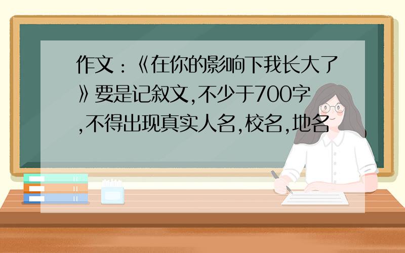 作文：《在你的影响下我长大了》要是记叙文,不少于700字,不得出现真实人名,校名,地名