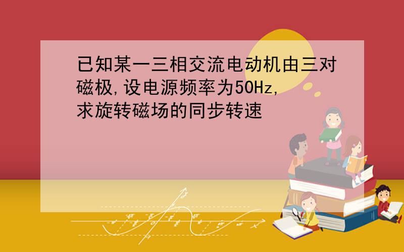 已知某一三相交流电动机由三对磁极,设电源频率为50Hz,求旋转磁场的同步转速