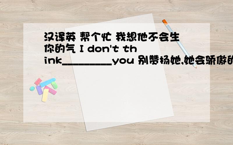 汉译英 帮个忙 我想他不会生你的气 I don't think_________you 别赞扬她,她会骄傲的 Don't _______________,he will________ 据说她在数学方面教学经验丰富 It's said that he___________teaching maths