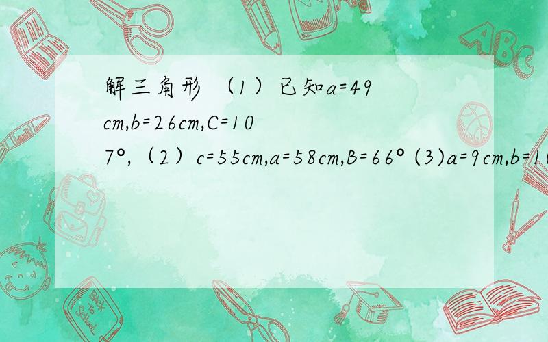 解三角形 （1）已知a=49cm,b=26cm,C=107°,（2）c=55cm,a=58cm,B=66° (3)a=9cm,b=10cm,c=15cm(4)a=31cm,b=42cm,c=27cm