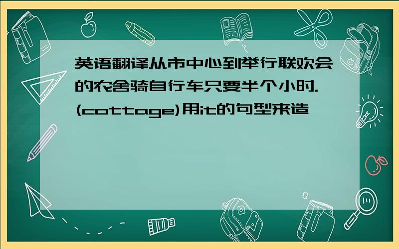 英语翻译从市中心到举行联欢会的农舍骑自行车只要半个小时.(cottage)用it的句型来造,