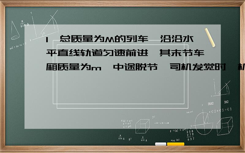 1,总质量为M的列车,沿沿水平直线轨道匀速前进,其末节车厢质量为m,中途脱节,司机发觉时,机车已行驶L的距离,于是立即关闭油门,除去牵引力.其运动的阻力与质量成正比,机车的牵引力是恒定