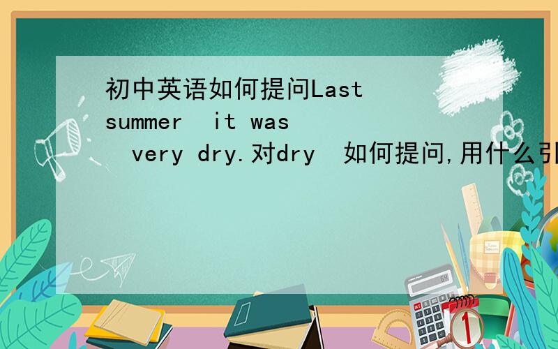 初中英语如何提问Last  summer  it was  very dry.对dry  如何提问,用什么引导词 ?  I  had  to  water  it  every  day  .对every  day  如何提问,用什么引导词?