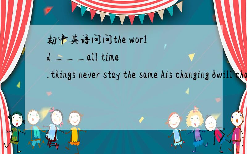 初中英语问问the world ___all time .things never stay the same Ais changing Bwill change CchangedDwas changing为什么不选D而选C?对说错了 选a为什么 那为什么不选c呢