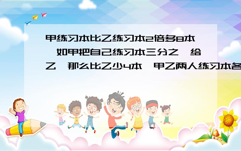 甲练习本比乙练习本2倍多8本,如甲把自己练习本三分之一给乙,那么比乙少4本,甲乙两人练习本各多少本?列方程解应用题：甲现有的练习本比乙现有的练习本的2倍还多8本,如果甲把自己的练习