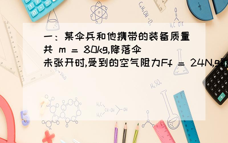 一：某伞兵和他携带的装备质量共 m = 80kg,降落伞未张开时,受到的空气阻力Ff = 24N,g取9.8m/s2,求伞兵在这段时间的加速度 a 的大小.二：一辆巡逻车最快能在t = 10s 内由静止匀加速到最大速度v = 4