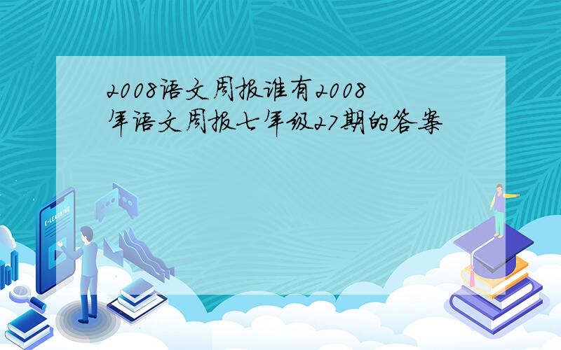 2008语文周报谁有2008年语文周报七年级27期的答案