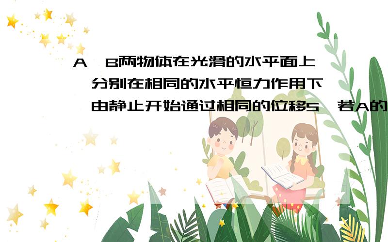 A、B两物体在光滑的水平面上,分别在相同的水平恒力作用下,由静止开始通过相同的位移S,若A的质量大于B的质量,则在这过程中（ ）A、A获得的动能较大B、B获得的动能较大C、A、B获得的动能