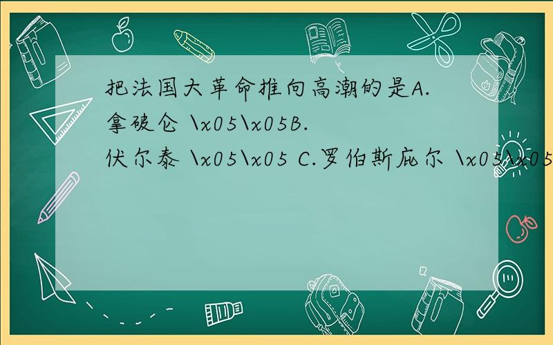 把法国大革命推向高潮的是A.拿破仑 \x05\x05B.伏尔泰 \x05\x05 C.罗伯斯庇尔 \x05\x05 D.克伦威尔