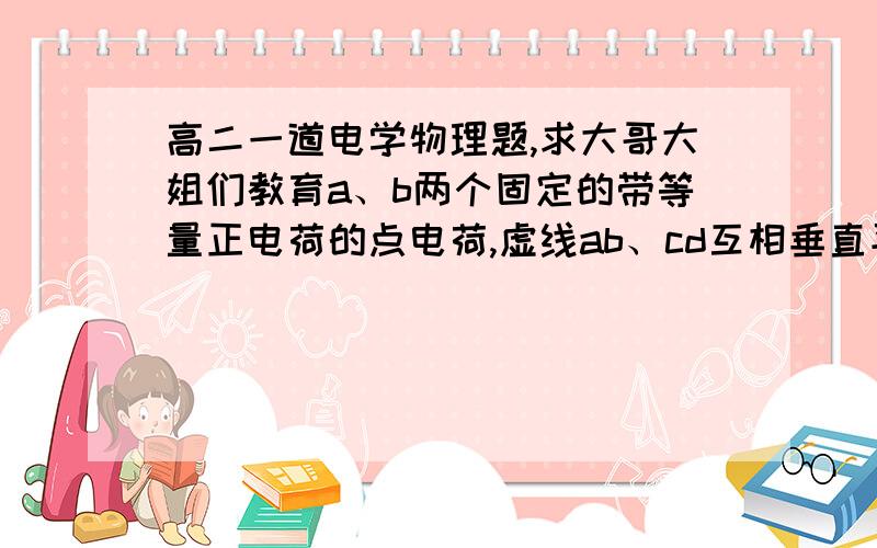 高二一道电学物理题,求大哥大姐们教育a、b两个固定的带等量正电荷的点电荷,虚线ab、cd互相垂直平分（cd