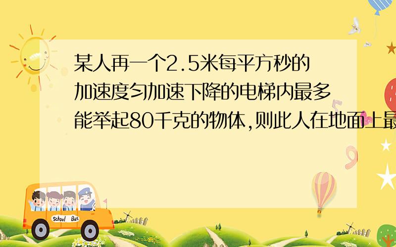 某人再一个2.5米每平方秒的加速度匀加速下降的电梯内最多能举起80千克的物体,则此人在地面上最多能举起多重的物体?若他在一匀加速上升的电梯举起多重的物体?若他在一匀加速上升的电