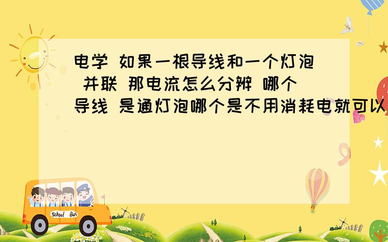 电学 如果一根导线和一个灯泡 并联 那电流怎么分辨 哪个导线 是通灯泡哪个是不用消耗电就可以回到负极就是那个有两个导线 一个通往灯泡一个是通往 电源 ,电流走到分叉那，电流怎么知