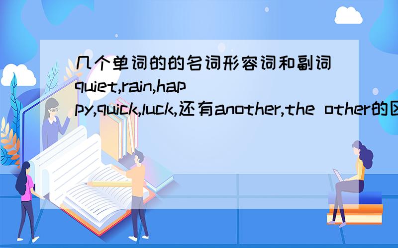 几个单词的的名词形容词和副词quiet,rain,happy,quick,luck,还有another,the other的区别最好举例子谢了别那么深奥，什么ADJ给我翻印成汉语 有没有动词形式啊？adj是啥意思啊，还有n another,the other的