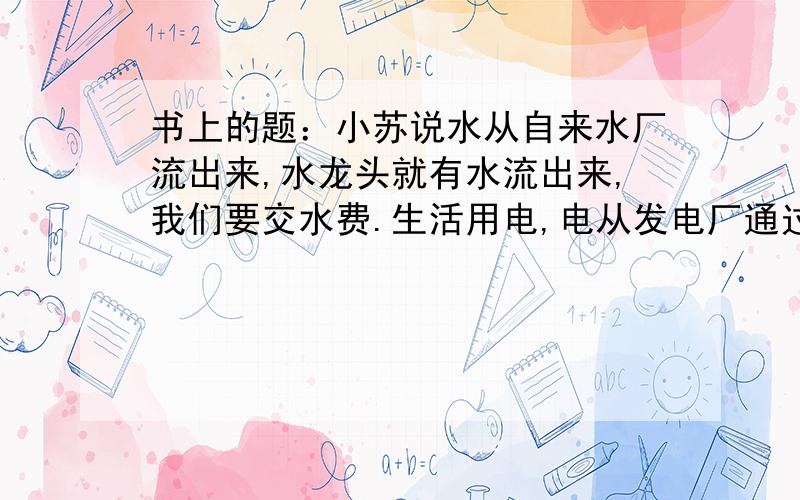 书上的题：小苏说水从自来水厂流出来,水龙头就有水流出来,我们要交水费.生活用电,电从发电厂通过一根电线流过来后又从另一根线流回去了,电流没减小,所以不用交水费.她的观点肯定是错