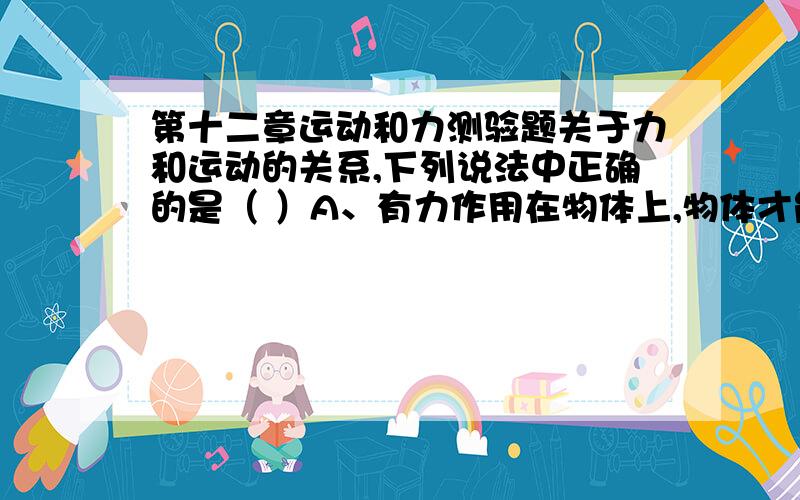 第十二章运动和力测验题关于力和运动的关系,下列说法中正确的是（ ）A、有力作用在物体上,物体才能维持运动状态不变；B、只要有力作用在物体上,物体就一定运动；C、失去力的作用,物