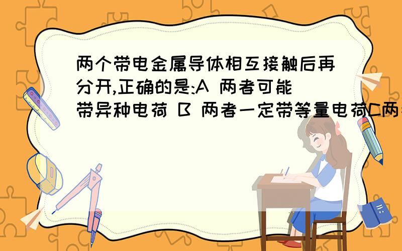 两个带电金属导体相互接触后再分开,正确的是:A 两者可能带异种电荷 B 两者一定带等量电荷C两者带电总量可能改变 D 两者一定带同种电荷请付分析,