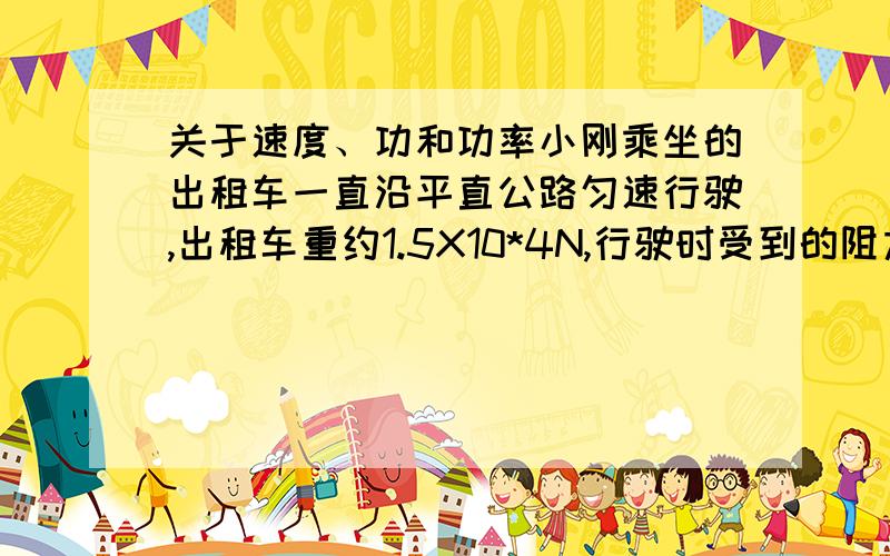 关于速度、功和功率小刚乘坐的出租车一直沿平直公路匀速行驶,出租车重约1.5X10*4N,行驶时受到的阻力为车重的0.1倍,上车时间10：00am 下车时间10：15am,单价：1.50元 里程：14.4KM 等候：00：00：0