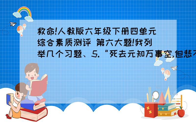 救命!人教版六年级下册四单元综合素质测评 第六大题!我列举几个习题、5.“死去元知万事空,但悲不见九州同”诗人所悲的是（ ）他的心愿是（ ）表达了诗人（ ）6.于是,洗手的时候,日子从