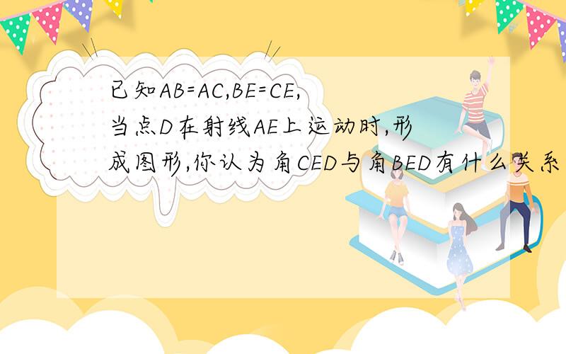 已知AB=AC,BE=CE,当点D在射线AE上运动时,形成图形,你认为角CED与角BED有什么关系并说明理由.急急急!要速度的,给高分