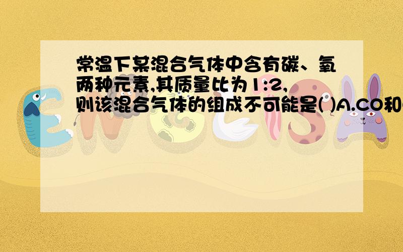 常温下某混合气体中含有碳、氧两种元素,其质量比为1:2,则该混合气体的组成不可能是( )A.CO和CO2B.CO和O2C.CO2和O2D.CO、CO2和O2