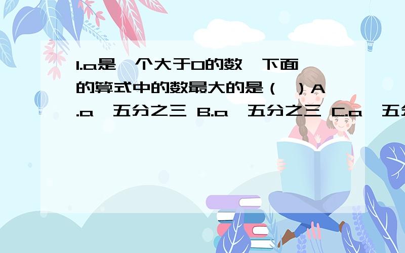 1.a是一个大于0的数,下面的算式中的数最大的是（ ）A.a×五分之三 B.a÷五分之三 C.a÷五分之八 D.八分之五a2.钟面上,时针的转速与分针的转速之比是（ ）A.1:60 B.1:12 C.12:1 D.60：13.一个小数的小