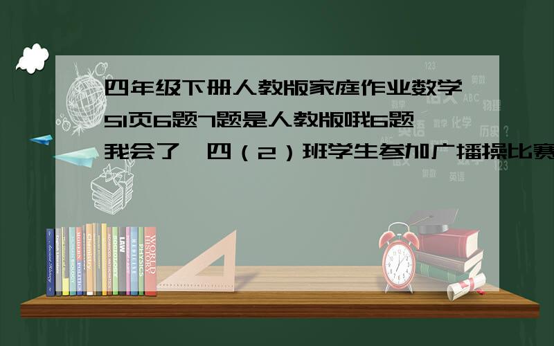 四年级下册人教版家庭作业数学51页6题7题是人教版哦6题我会了,四（2）班学生参加广播操比赛，排了4路纵队，队伍长18米，前后两人相距2米。四（2）班共有多少名学生？这是7题