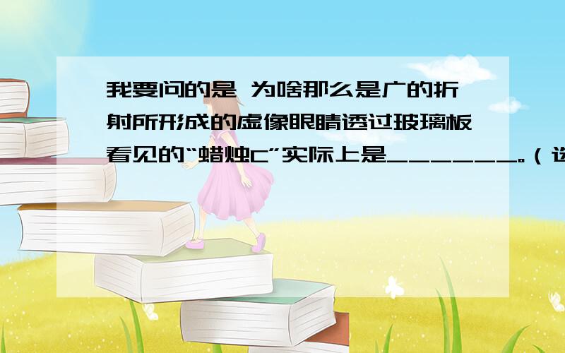 我要问的是 为啥那么是广的折射所形成的虚像眼睛透过玻璃板看见的“蜡烛C”实际上是______。（选填“光的反射所形成的虚像”、“光的折射所形成的虚像”或“蜡烛C本身”）