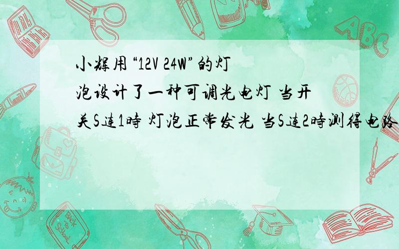 小辉用“12V 24W”的灯泡设计了一种可调光电灯 当开关S连1时 灯泡正常发光 当S连2时测得电路中电流1.5A 求1 电源电压 2电灯电阻 3电阻R的阻值你们要是在昨天回答该多好……