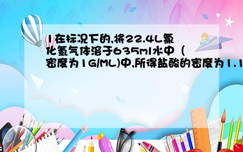 1在标况下的,将22.4L氯化氢气体溶于635ml水中（密度为1G/ML)中,所得盐酸的密度为1.18g/ML（1）该盐酸的质量分数为多少?（2）取这种盐酸10ml,稀释到590ml所得的稀盐酸物质的量的浓度是多少?2在一