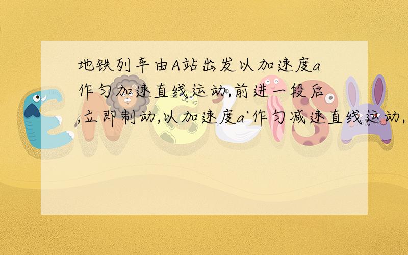 地铁列车由A站出发以加速度a作匀加速直线运动,前进一段后,立即制动,以加速度a`作匀减速直线运动,到达B站静止,若A.B两站间距离为d,列车行驶所花时间是多少?