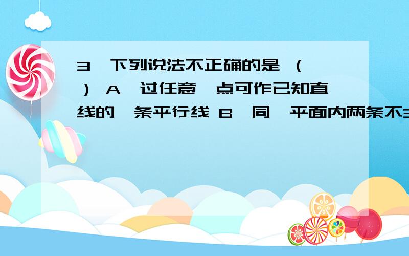 3、下列说法不正确的是 （ ） A、过任意一点可作已知直线的一条平行线 B、同一平面内两条不3、下列说法不正确的是 （        ）    A、过任意一点可作已知直线的一条平行线         B、同一