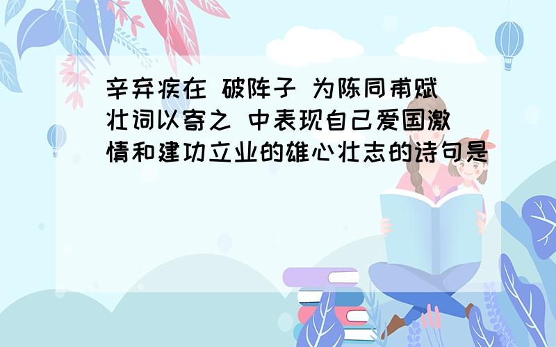 辛弃疾在 破阵子 为陈同甫赋壮词以寄之 中表现自己爱国激情和建功立业的雄心壮志的诗句是