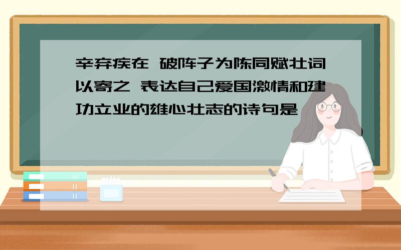 辛弃疾在 破阵子为陈同赋壮词以寄之 表达自己爱国激情和建功立业的雄心壮志的诗句是