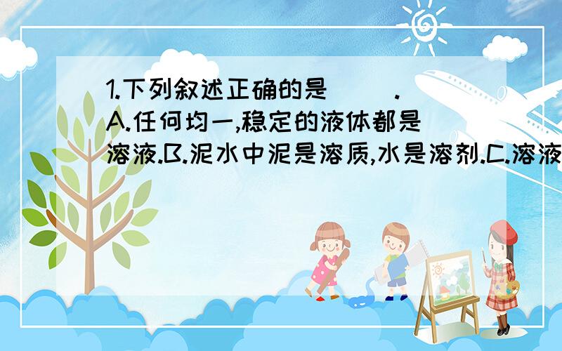 1.下列叙述正确的是（ ）.A.任何均一,稳定的液体都是溶液.B.泥水中泥是溶质,水是溶剂.C.溶液中只能含一种溶质.D.如果温度不变,溶剂也不蒸发,溶质是不会从溶液中析出来的.2.下列状态的物质