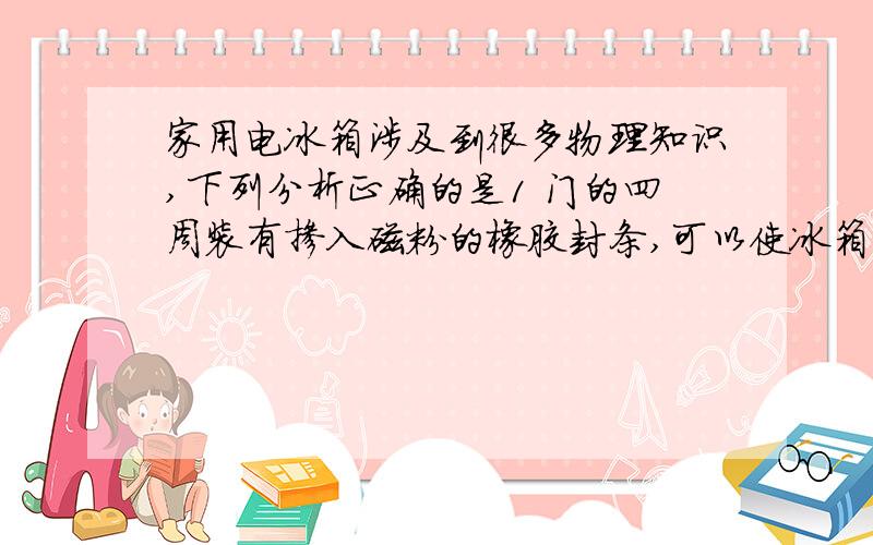 家用电冰箱涉及到很多物理知识,下列分析正确的是1 门的四周装有掺入磁粉的橡胶封条,可以使冰箱门关闭的更严密2 是利用融化吸热,液化放热的原理实现制冷的3 冷藏室中的灯泡是跟压缩机