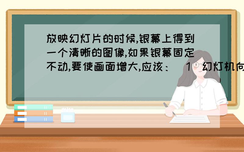 放映幻灯片的时候,银幕上得到一个清晰的图像,如果银幕固定不动,要使画面增大,应该：（1）幻灯机向前移,同时镜头也向后缩.（2）幻灯机向前移,同时镜头也向前伸.（3）幻灯机向后移,同时