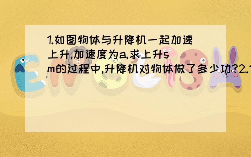 1.如图物体与升降机一起加速上升,加速度为a,求上升s m的过程中,升降机对物体做了多少功?2.倾角为θ=30°的固定斜面上释放一个m=2kg对物体刚好沿斜面匀速下滑.现在用平行于斜面的力F=50N的外