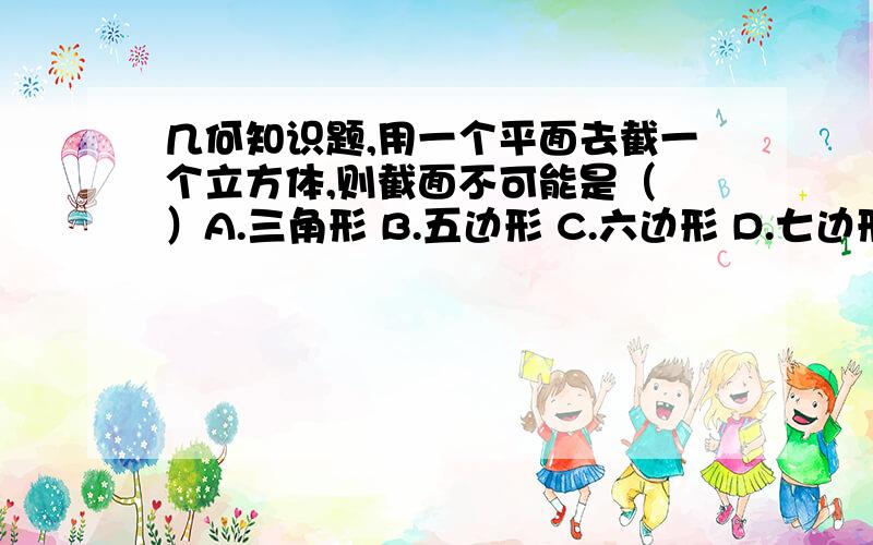 几何知识题,用一个平面去截一个立方体,则截面不可能是（ ）A.三角形 B.五边形 C.六边形 D.七边形