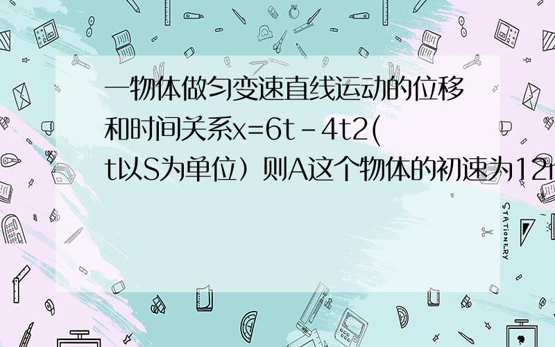 一物体做匀变速直线运动的位移和时间关系x=6t-4t2(t以S为单位）则A这个物体的初速为12m/s B这个物体的初速度为6m/sC这额物体的加速度为8m/s D这个物体的加速度为-8m/s希望解释的越详细越好,3Q