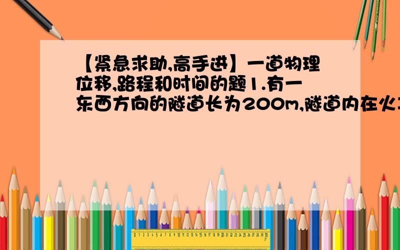 【紧急求助,高手进】一道物理位移,路程和时间的题1.有一东西方向的隧道长为200m,隧道内在火车通过时人不能再行走,在隧道西面离隧道口300m处有一列长为100m的火车,正以大小为5m/s的速度向