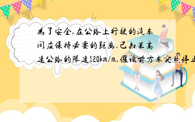 为了安全,在公路上行驶的汽车间应保持必要的距离.已知某高速公路的限速120km/m,假设前方车突然停止,后车司机发现这一情况,从制动操作到汽车开始减速需通过位移17m,制动时汽车受到的阻力