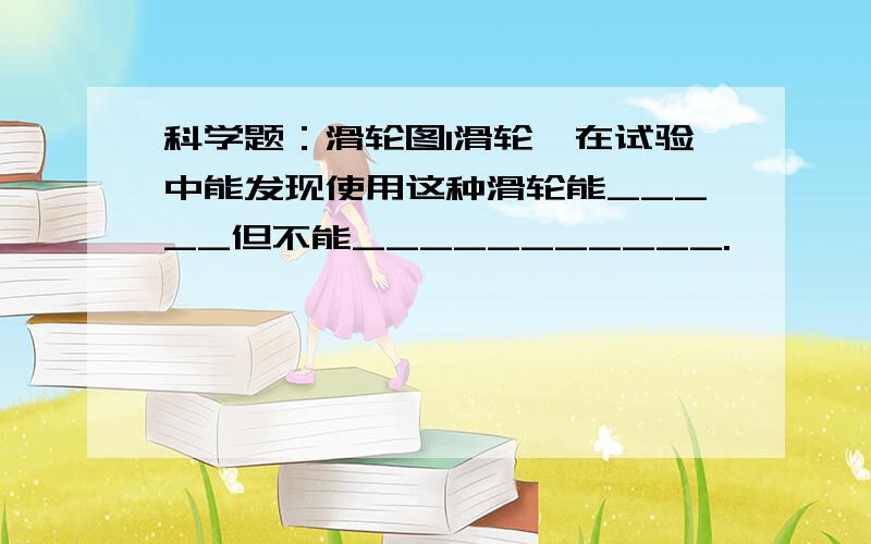 科学题：滑轮图1滑轮,在试验中能发现使用这种滑轮能_____但不能___________.