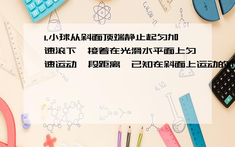 1.小球从斜面顶端静止起匀加速滚下,接着在光滑水平面上匀速运动一段距离,已知在斜面上运动的时间和在水平面上运动的时间都等于4s,小球运动的总路程为96m,则小球在第1s内通过的位移2.汽