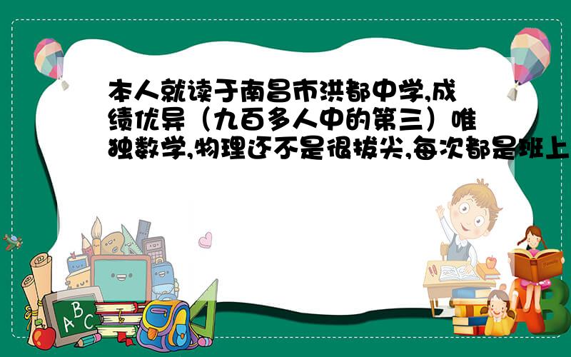 本人就读于南昌市洪都中学,成绩优异（九百多人中的第三）唯独数学,物理还不是很拔尖,每次都是班上三四名的样子,好难到第一,老师说我要多做些难题活题.所以恳请高师名师学哥学姐好心