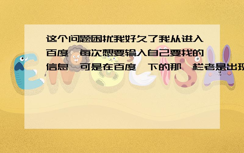 这个问题困扰我好久了我从进入百度,每次想要输入自己要找的信息,可是在百度一下的那一栏老是出现以前搜过的东西,我搜过象棋,然后在每次要搜索的时候,那个灰色的都会出来,好奇怪,怎么