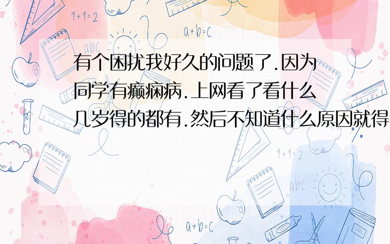 有个困扰我好久的问题了.因为同学有癫痫病.上网看了看什么几岁得的都有.然后不知道什么原因就得了.难道癫痫病这么容易得么.我因为那会特别害怕现在更害怕了.好紧张.