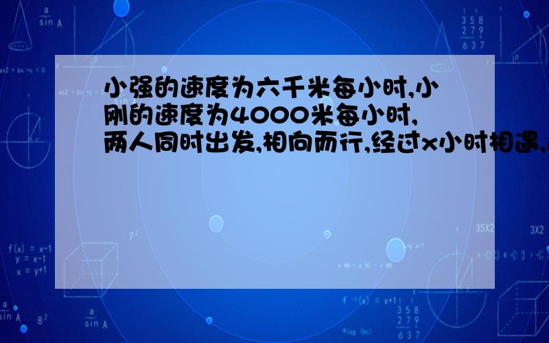 小强的速度为六千米每小时,小刚的速度为4000米每小时,两人同时出发,相向而行,经过x小时相遇,这两地相距多少千米.