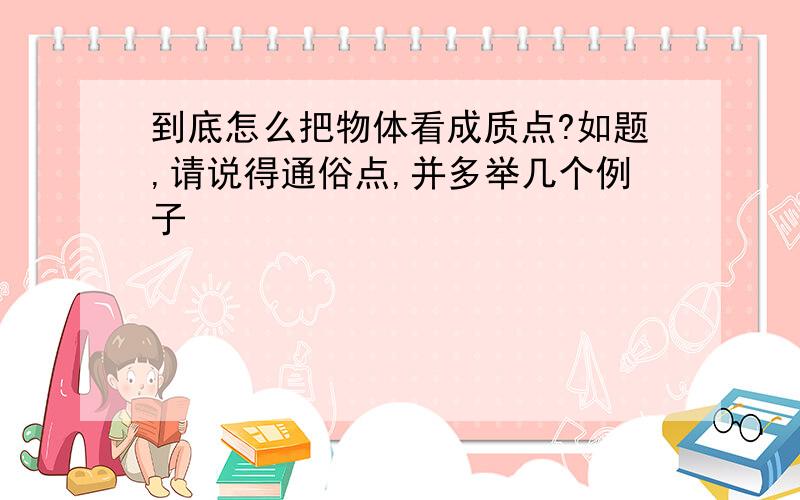 到底怎么把物体看成质点?如题,请说得通俗点,并多举几个例子