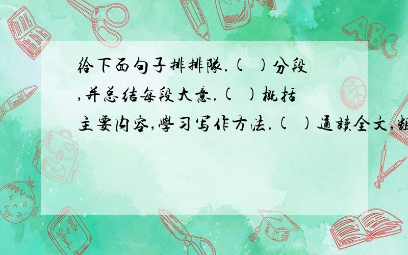 给下面句子排排队.( )分段,并总结每段大意.( )概括主要内容,学习写作方法.( )通读全文,粗知全文.查字典或联系上下文学习生字生词.( )写读书笔记.( )逐段阅读,深入理解文章的意思.