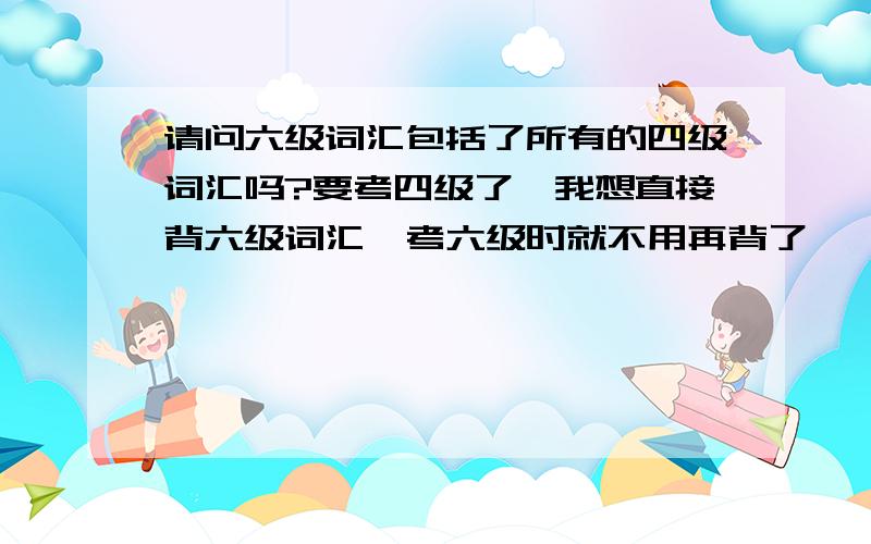 请问六级词汇包括了所有的四级词汇吗?要考四级了,我想直接背六级词汇,考六级时就不用再背了